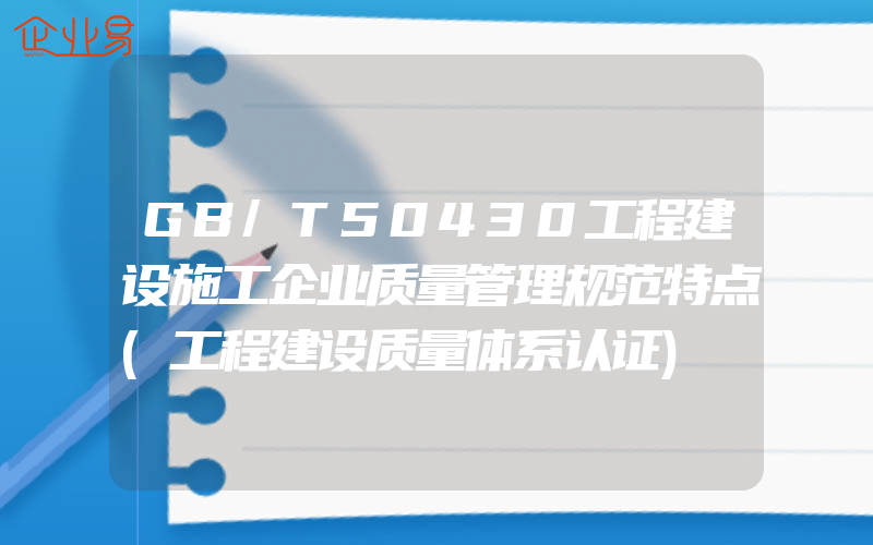 GB/T50430工程建设施工企业质量管理规范特点(工程建设质量体系认证)