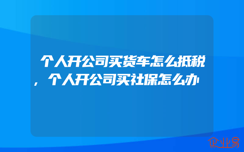 个人开公司买货车怎么抵税,个人开公司买社保怎么办