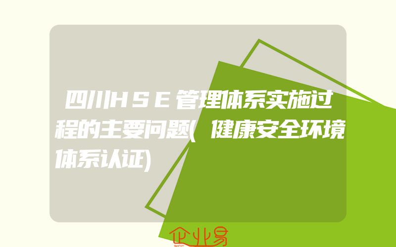 四川HSE管理体系实施过程的主要问题(健康安全环境体系认证)