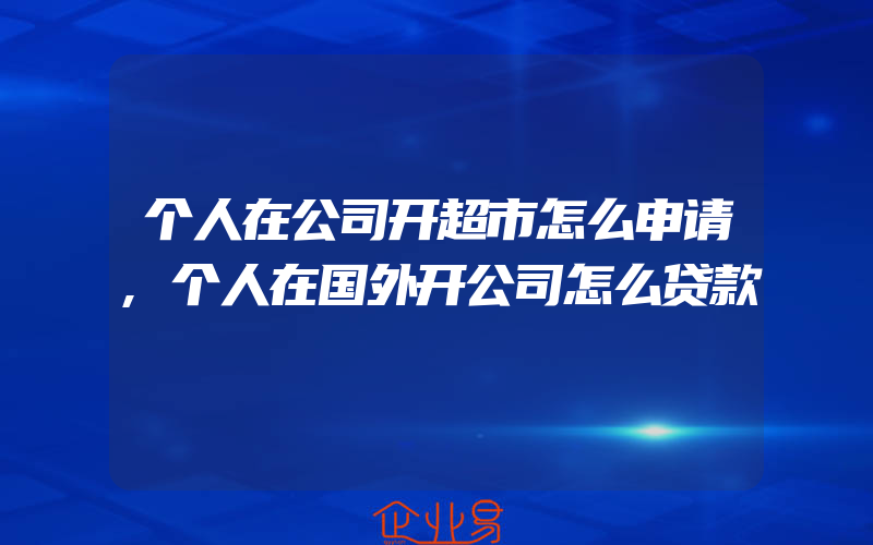 个人在公司开超市怎么申请,个人在国外开公司怎么贷款