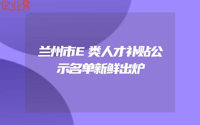 兰州市E类人才补贴公示名单新鲜出炉