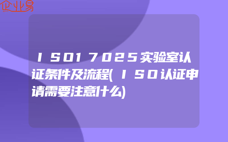 ISO17025实验室认证条件及流程(ISO认证申请需要注意什么)