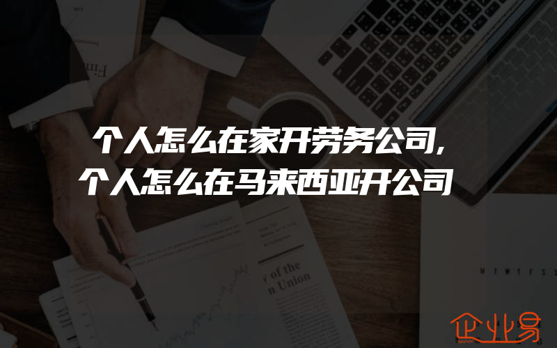 个人怎么在家开劳务公司,个人怎么在马来西亚开公司