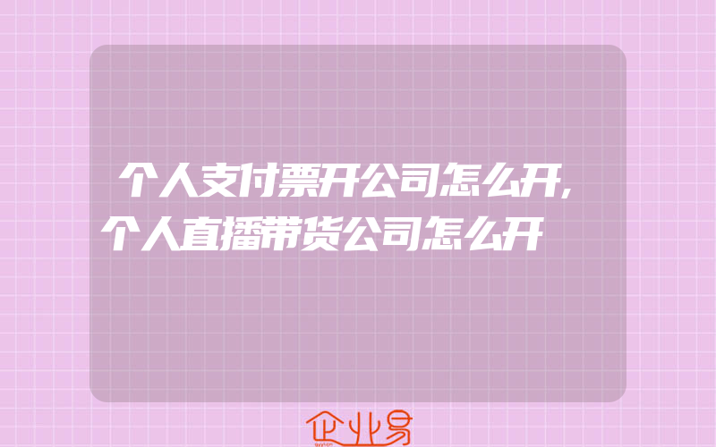 个人支付票开公司怎么开,个人直播带货公司怎么开