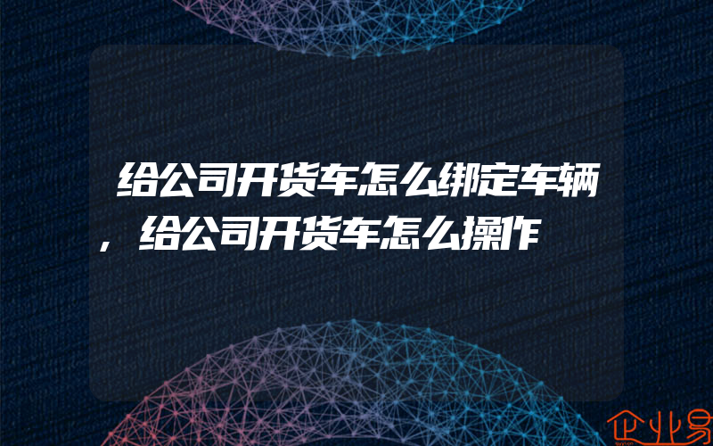 给公司开货车怎么绑定车辆,给公司开货车怎么操作