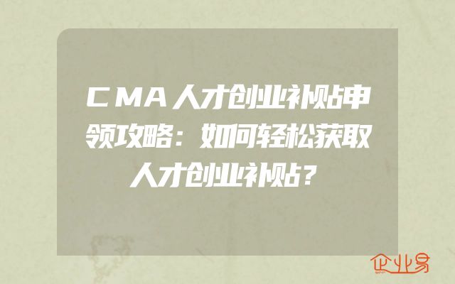 CMA人才创业补贴申领攻略：如何轻松获取人才创业补贴？