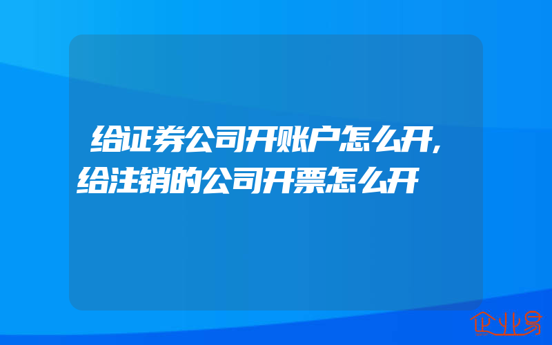 给证券公司开账户怎么开,给注销的公司开票怎么开