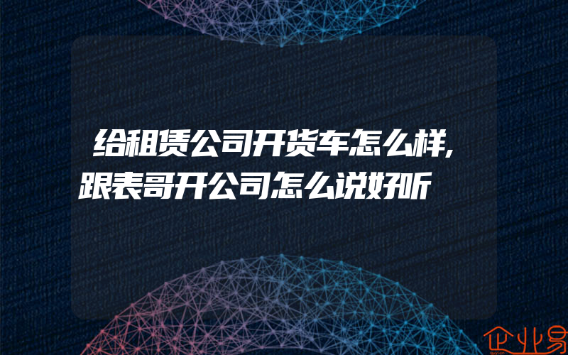 给租赁公司开货车怎么样,跟表哥开公司怎么说好听