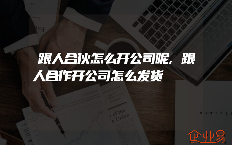 跟人合伙怎么开公司呢,跟人合作开公司怎么发货