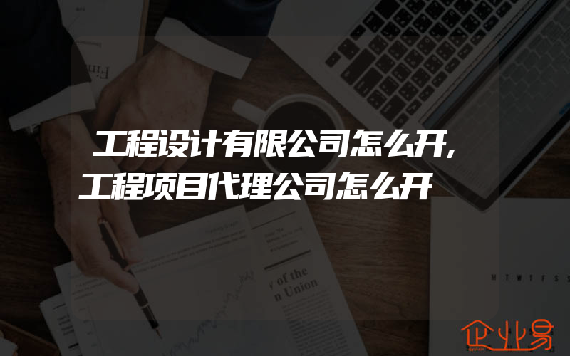 工程设计有限公司怎么开,工程项目代理公司怎么开