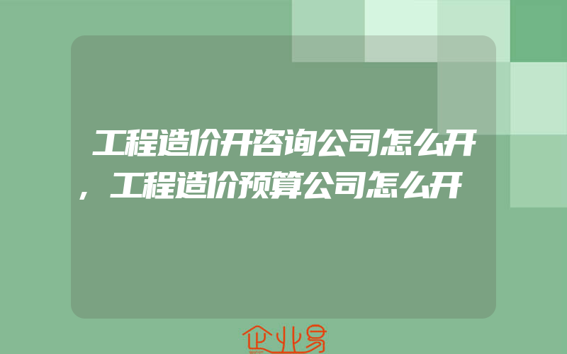 工程造价开咨询公司怎么开,工程造价预算公司怎么开