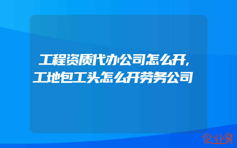 工程资质代办公司怎么开,工地包工头怎么开劳务公司