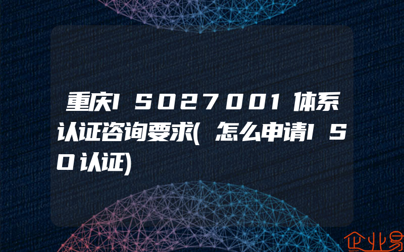 重庆ISO27001体系认证咨询要求(怎么申请ISO认证)