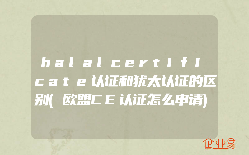 halalcertificate认证和犹太认证的区别(欧盟CE认证怎么申请)