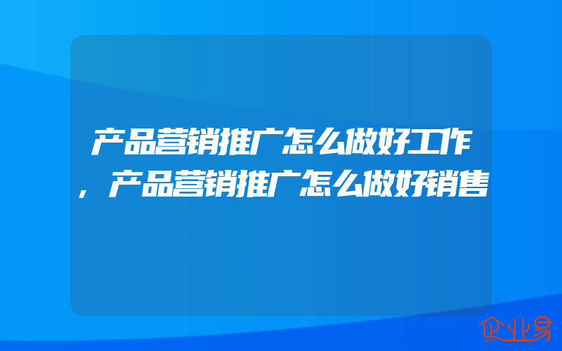 产品营销推广怎么做好工作,产品营销推广怎么做好销售