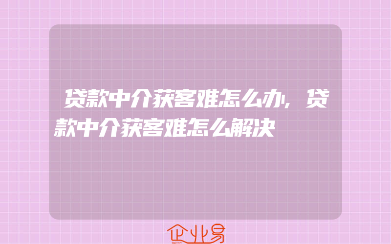 贷款中介获客难怎么办,贷款中介获客难怎么解决