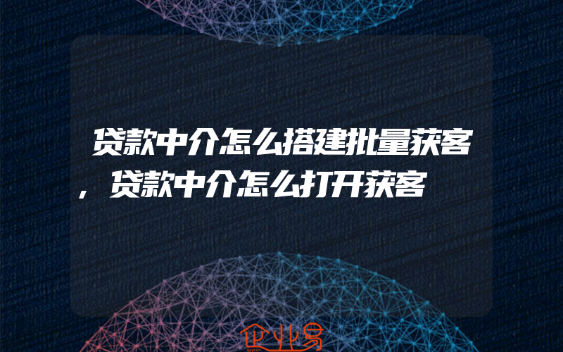 贷款中介怎么搭建批量获客,贷款中介怎么打开获客