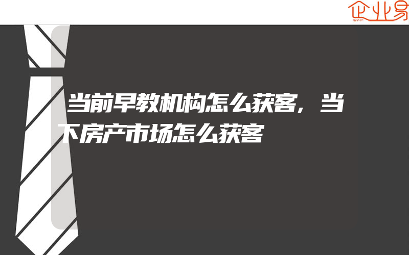 当前早教机构怎么获客,当下房产市场怎么获客