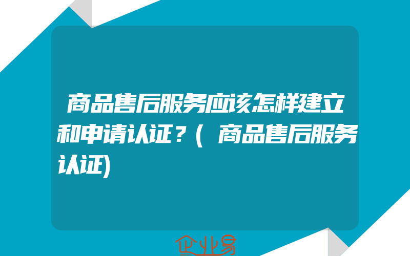 商品售后服务应该怎样建立和申请认证？(商品售后服务认证)