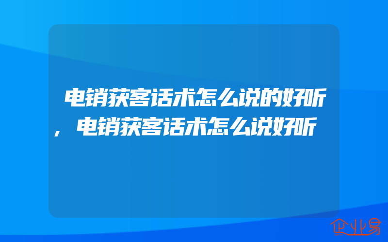 电销获客话术怎么说的好听,电销获客话术怎么说好听