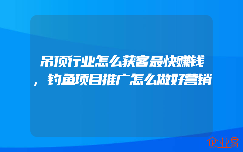 吊顶行业怎么获客最快赚钱,钓鱼项目推广怎么做好营销