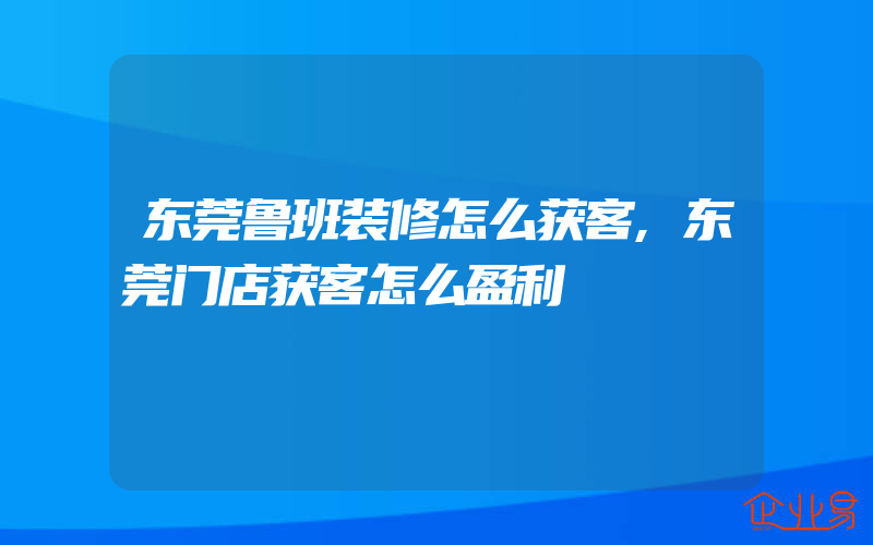 东莞鲁班装修怎么获客,东莞门店获客怎么盈利