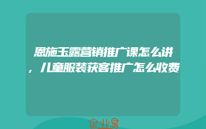 恩施玉露营销推广课怎么讲,儿童服装获客推广怎么收费