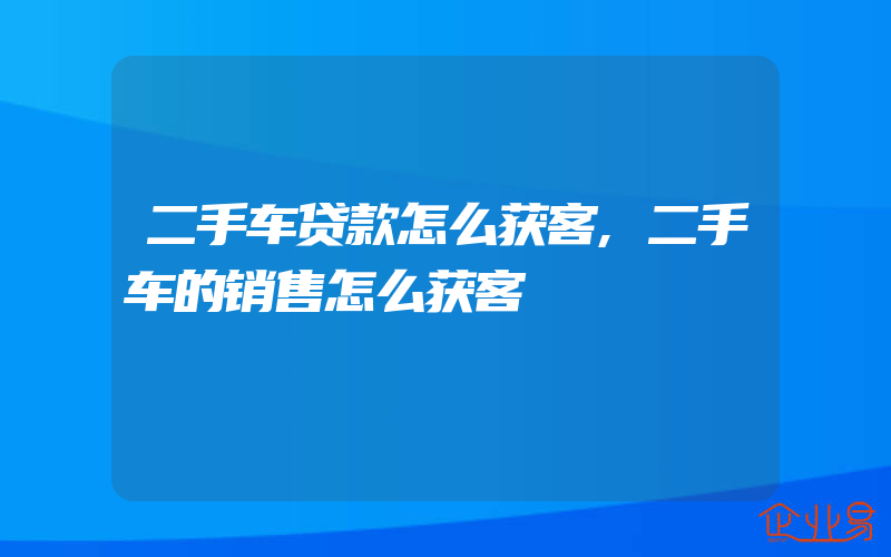 二手车贷款怎么获客,二手车的销售怎么获客