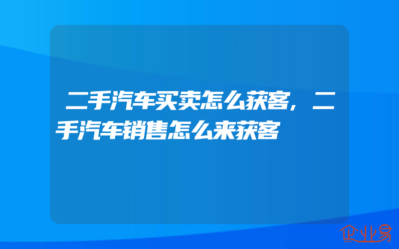 二手汽车买卖怎么获客,二手汽车销售怎么来获客