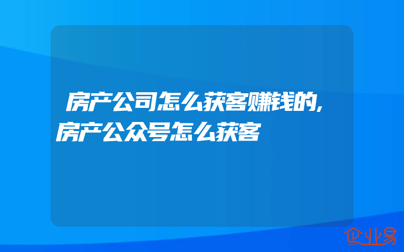 房产公司怎么获客赚钱的,房产公众号怎么获客