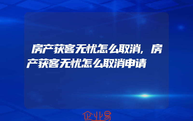 房产获客无忧怎么取消,房产获客无忧怎么取消申请