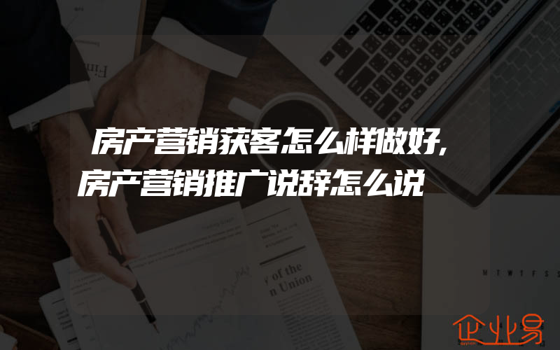 房产营销获客怎么样做好,房产营销推广说辞怎么说