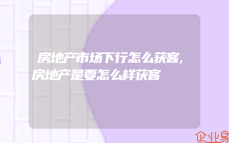 房地产市场下行怎么获客,房地产是要怎么样获客