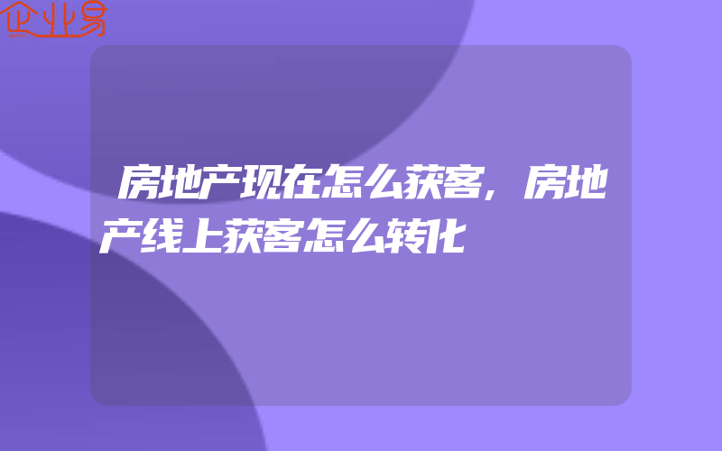 房地产现在怎么获客,房地产线上获客怎么转化