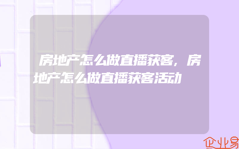 房地产怎么做直播获客,房地产怎么做直播获客活动