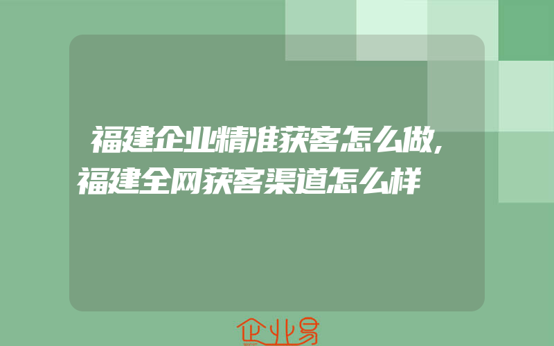 福建企业精准获客怎么做,福建全网获客渠道怎么样