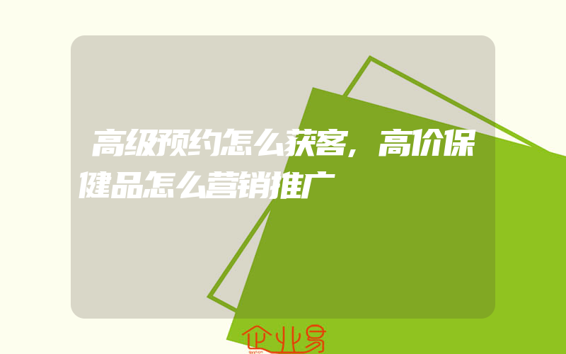 高级预约怎么获客,高价保健品怎么营销推广