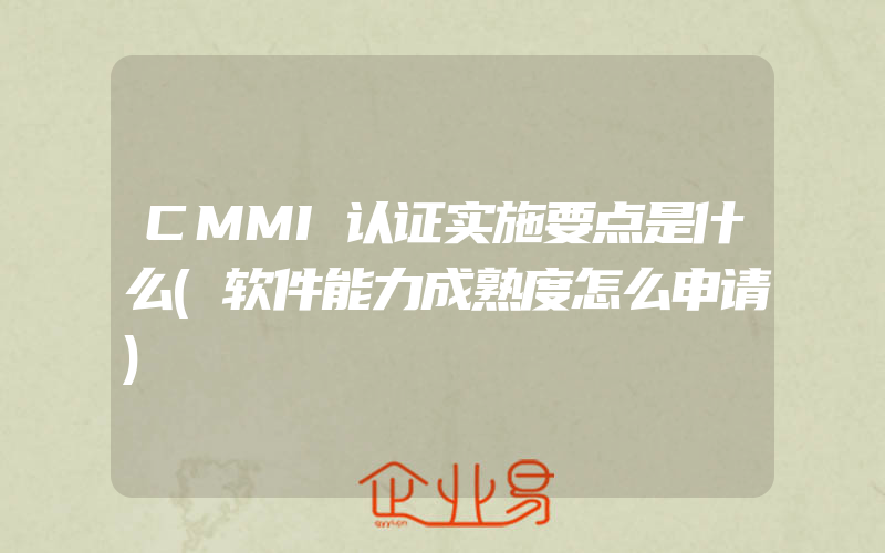 CMMI认证实施要点是什么(软件能力成熟度怎么申请)