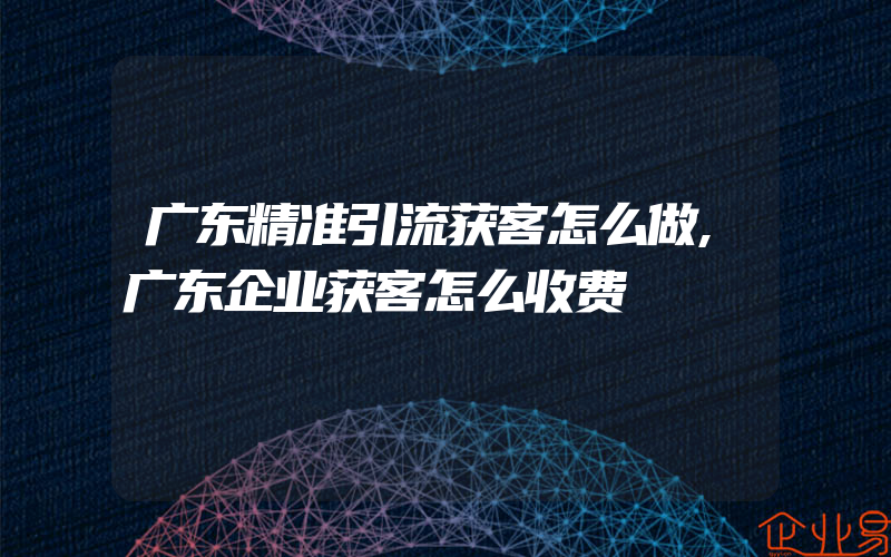 广东精准引流获客怎么做,广东企业获客怎么收费