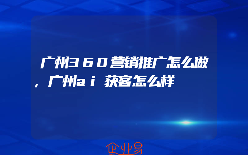 广州360营销推广怎么做,广州ai获客怎么样