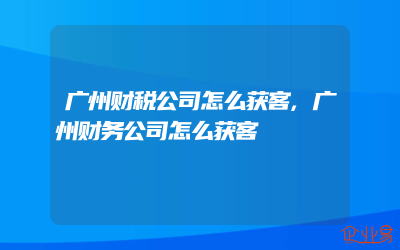 广州财税公司怎么获客,广州财务公司怎么获客