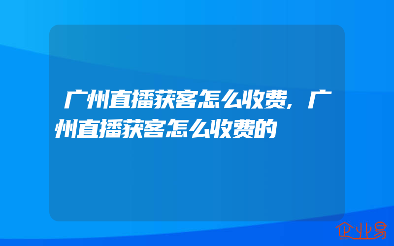 广州直播获客怎么收费,广州直播获客怎么收费的