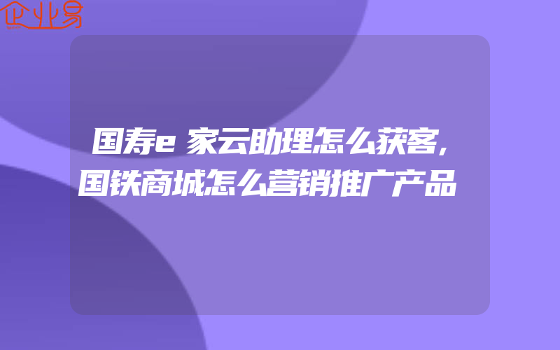 国寿e家云助理怎么获客,国铁商城怎么营销推广产品