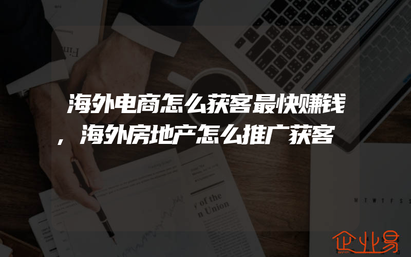 海外电商怎么获客最快赚钱,海外房地产怎么推广获客