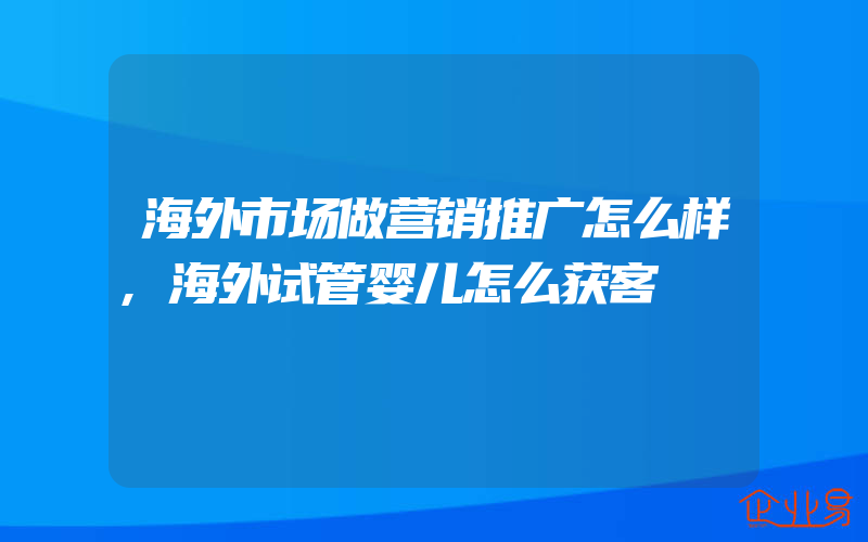 海外市场做营销推广怎么样,海外试管婴儿怎么获客