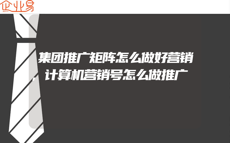 集团推广矩阵怎么做好营销,计算机营销号怎么做推广