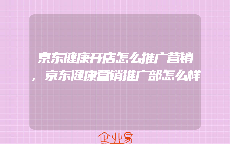 京东健康开店怎么推广营销,京东健康营销推广部怎么样