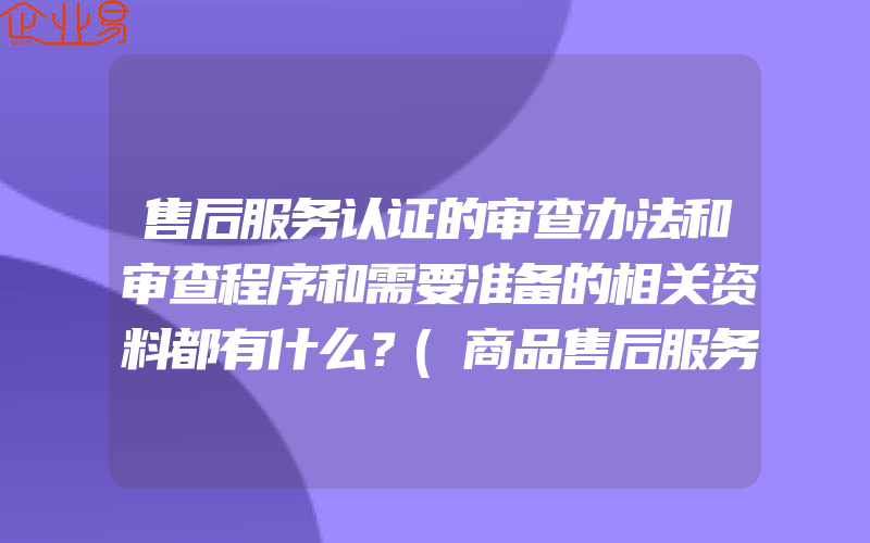 售后服务认证的审查办法和审查程序和需要准备的相关资料都有什么？(商品售后服务认证)