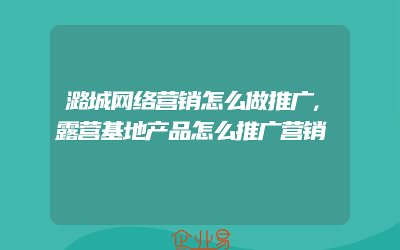 潞城网络营销怎么做推广,露营基地产品怎么推广营销