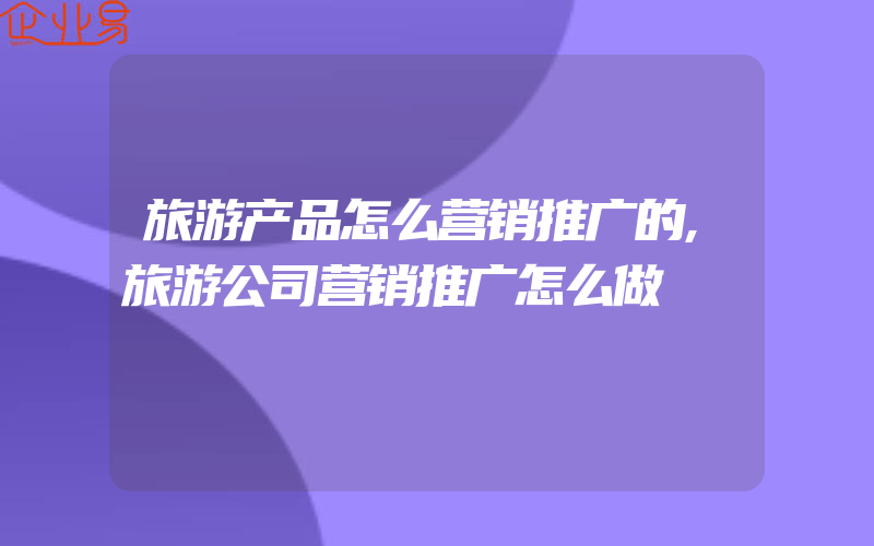 旅游产品怎么营销推广的,旅游公司营销推广怎么做